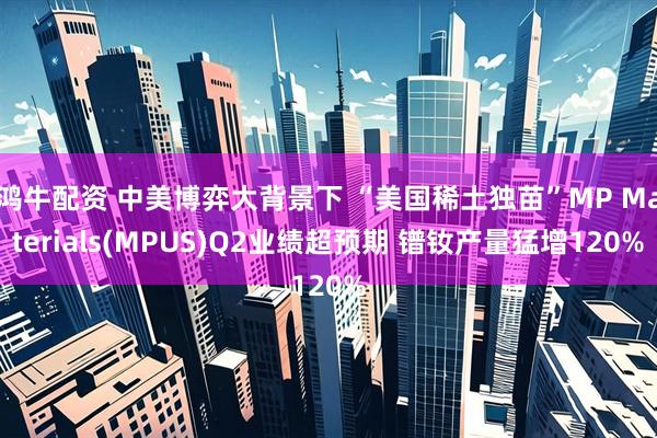 鸿牛配资 中美博弈大背景下 “美国稀土独苗”MP Materials(MPUS)Q2业绩超预期 镨钕产量猛增120%