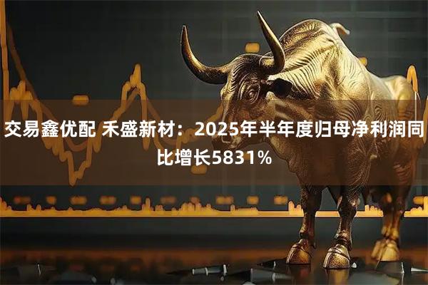 交易鑫优配 禾盛新材：2025年半年度归母净利润同比增长5831%