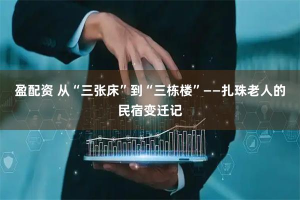 盈配资 从“三张床”到“三栋楼”——扎珠老人的民宿变迁记