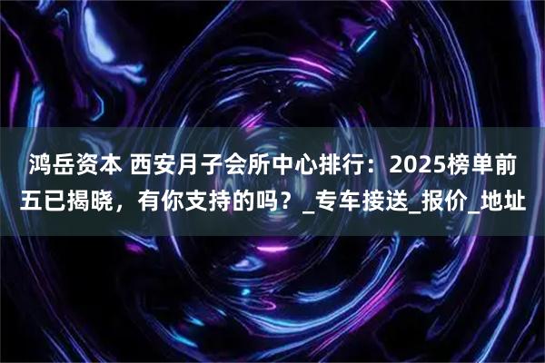 鸿岳资本 西安月子会所中心排行:2025榜单前五已揭晓,有你支持的吗?_专车接送_报价_地址
