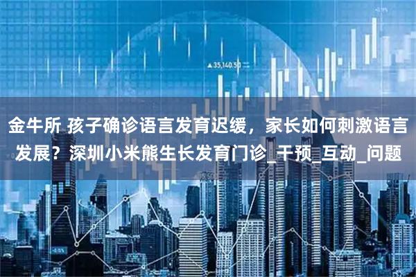 金牛所 孩子确诊语言发育迟缓，家长如何刺激语言发展？深圳小米熊生长发育门诊_干预_互动_问题