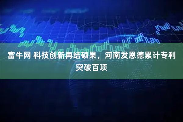 富牛网 科技创新再结硕果，河南发恩德累计专利突破百项