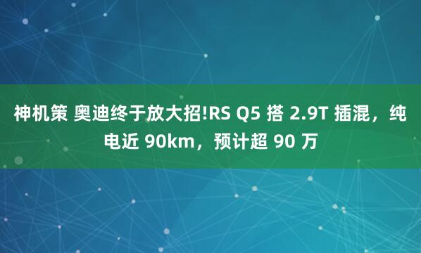 神机策 奥迪终于放大招!RS Q5 搭 2.9T 插混，纯电近 90km，预计超 90 万