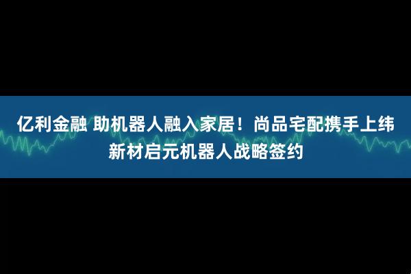 亿利金融 助机器人融入家居！尚品宅配携手上纬新材启元机器人战略签约