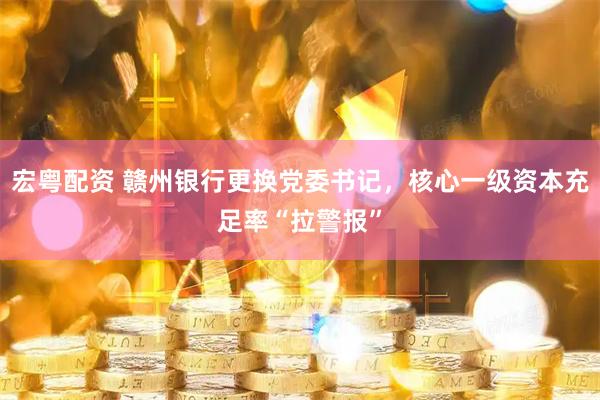 宏粤配资 赣州银行更换党委书记，核心一级资本充足率“拉警报”