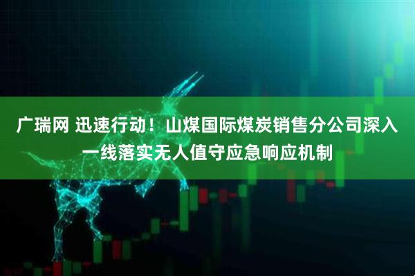 广瑞网 迅速行动！山煤国际煤炭销售分公司深入一线落实无人值守应急响应机制