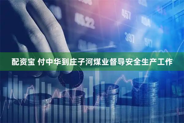 配资宝 付中华到庄子河煤业督导安全生产工作