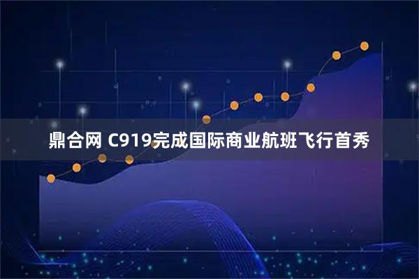 鼎合网 C919完成国际商业航班飞行首秀