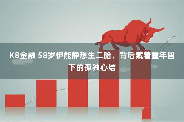 K8金融 58岁伊能静想生二胎，背后藏着童年留下的孤独心结