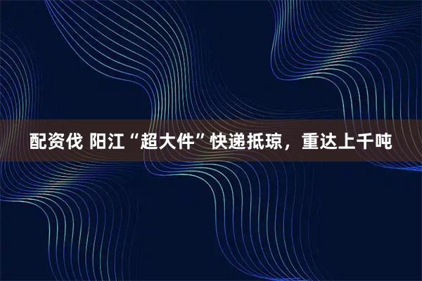 配资伐 阳江“超大件”快递抵琼，重达上千吨